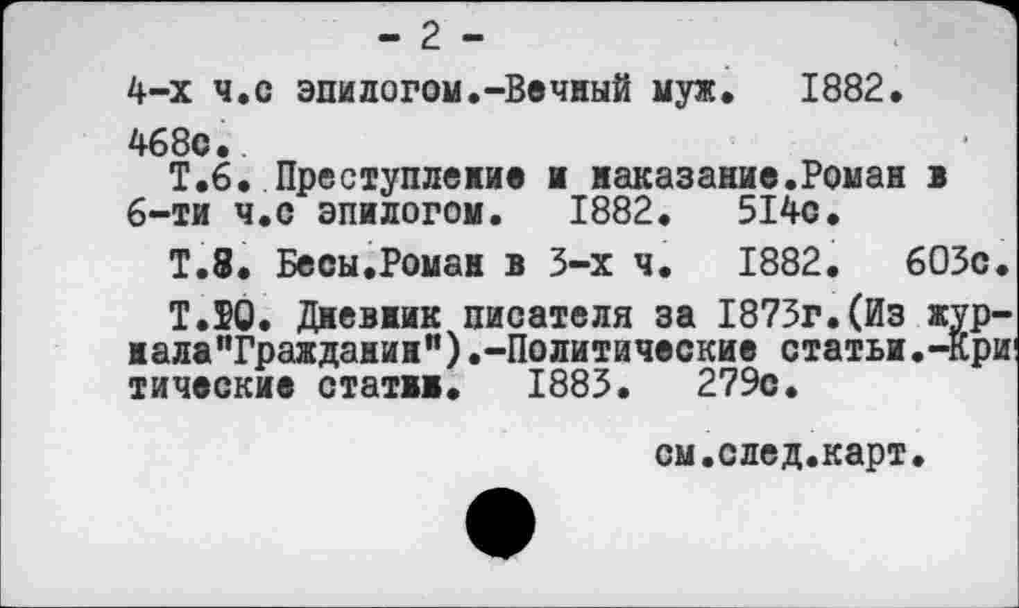 ﻿- 2 -
4-х ч.с эпилогом.-Вечный муж. 1882.
468с..
Т.6. Преступление и наказание.Роман в 6-ти ч.с эпилогом. 1882.	514с.
Т.8. Бесы.Роман в 3-х ч. 1882.	603с
Т.ТО. Дневник писателя за 1873г.(Из жур нала”Граждажин").-Политические статьи.-Кр тические стати. 1883.	279с.
см.след.карт.